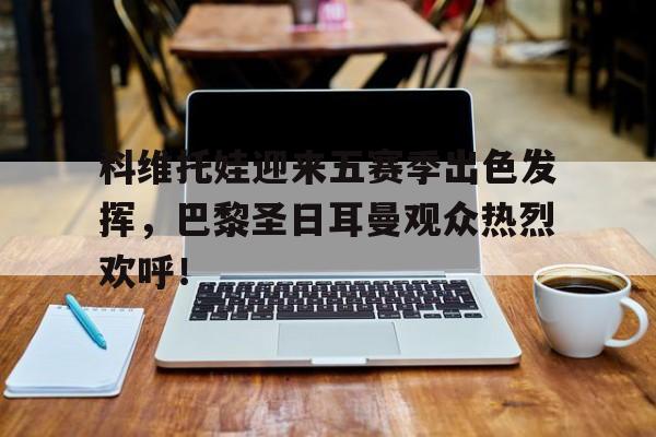 九游-科维托娃迎来五赛季出色发挥，巴黎圣日耳曼观众热烈欢呼！